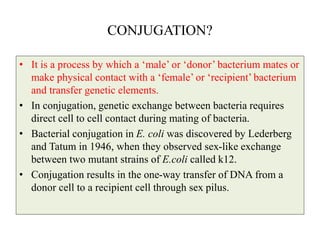 CONJUGATION?
• It is a process by which a ‘male’ or ‘donor’ bacterium mates or
make physical contact with a ‘female’ or ‘recipient’ bacterium
and transfer genetic elements.
• In conjugation, genetic exchange between bacteria requires
direct cell to cell contact during mating of bacteria.
• Bacterial conjugation in E. coli was discovered by Lederberg
and Tatum in 1946, when they observed sex-like exchange
between two mutant strains of E.coli called k12.
• Conjugation results in the one-way transfer of DNA from a
donor cell to a recipient cell through sex pilus.
 