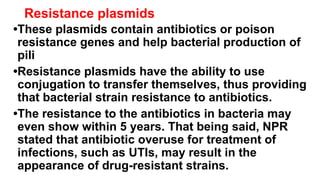 Resistance plasmids
•These plasmids contain antibiotics or poison
resistance genes and help bacterial production of
pili
•Resistance plasmids have the ability to use
conjugation to transfer themselves, thus providing
that bacterial strain resistance to antibiotics.
•The resistance to the antibiotics in bacteria may
even show within 5 years. That being said, NPR
stated that antibiotic overuse for treatment of
infections, such as UTIs, may result in the
appearance of drug-resistant strains.
 