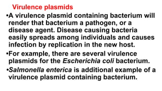 Virulence plasmids
•A virulence plasmid containing bacterium will
render that bacterium a pathogen, or a
disease agent. Disease causing bacteria
easily spreads among individuals and causes
infection by replication in the new host.
•For example, there are several virulence
plasmids for the Escherichia coli bacterium.
•Salmonella enterica is additional example of a
virulence plasmid containing bacterium.
 