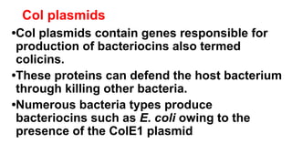Col plasmids
•Col plasmids contain genes responsible for
production of bacteriocins also termed
colicins.
•These proteins can defend the host bacterium
through killing other bacteria.
•Numerous bacteria types produce
bacteriocins such as E. coli owing to the
presence of the ColE1 plasmid
 