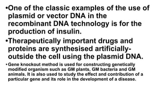 •One of the classic examples of the use of
plasmid or vector DNA in the
recombinant DNA technology is for the
production of insulin.
•Therapeutically important drugs and
proteins are synthesised artificially-
outside the cell using the plasmid DNA.
•Gene knockout method is used for constructing genetically
modified organism such as GM plants, GM bacteria and GM
animals. It is also used to study the effect and contribution of a
particular gene and its role in the development of a disease.
 