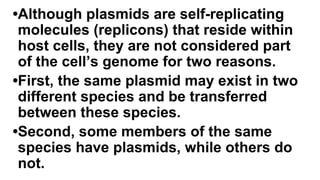 •Although plasmids are self-replicating
molecules (replicons) that reside within
host cells, they are not considered part
of the cell’s genome for two reasons.
•First, the same plasmid may exist in two
different species and be transferred
between these species.
•Second, some members of the same
species have plasmids, while others do
not.
 