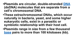 •Plasmids are circular, double-stranded DNA
(dsDNA) molecules that are separate from a
cell’s chromosomal DNA.
•These extrachromosomal DNAs, which occur
naturally in bacteria, yeast, and some higher
eukaryotic cells, exist in a parasitic or
symbiotic relationship with their host cell.
•Plasmids range in size from a few thousand
base pairs to more than 100 kilobases (kb).
 