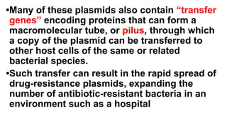 •Many of these plasmids also contain “transfer
genes” encoding proteins that can form a
macromolecular tube, or pilus, through which
a copy of the plasmid can be transferred to
other host cells of the same or related
bacterial species.
•Such transfer can result in the rapid spread of
drug-resistance plasmids, expanding the
number of antibiotic-resistant bacteria in an
environment such as a hospital
 