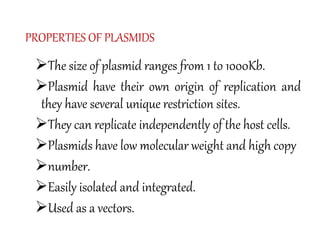 PROPERTIES OF PLASMIDS
The size of plasmid ranges from 1 to 1000Kb.
Plasmid have their own origin of replication and
they have several unique restriction sites.
They can replicate independently of the host cells.
Plasmids have low molecular weight and high copy
number.
Easily isolated and integrated.
Used as a vectors.
 