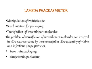 LAMBDA PHAGE AS VECTOR
•Manipulation of restrictio site
•Size limitation for packaging
•Transfection of recombinant molecules
The problem of transfection of recombinant molecules constructed
in vitro was overcome by the successful in vitro assembly of viable
and infectious phage particles.
• two strain packaging
• single strain packaging
 