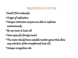 PROPERTIES OF VECTOR
•Small DNA molecules
•Origin of replication
•Unique restriction enzyme are able to replicate
autonomously
•Be non toxic to host cell
•Have space for foreign insert
•The vector shouldhave suitable marker genes that allow
easy selection of the transformed host cell.
•Unique recognition site
 