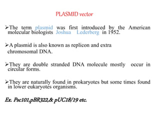 PLASMID vector
The term plasmid was first introduced by the American
molecular biologists Joshua Lederberg in 1952.
A plasmid is also known as replicon and extra
chromosomal DNA.
They are double stranded DNA molecule mostly occur in
circular forms.
They are naturally found in prokaryotes but some times found
in lower eukaryotes organisms.
Ex. Psc101,pBR322,& pUC18/19 etc.
 