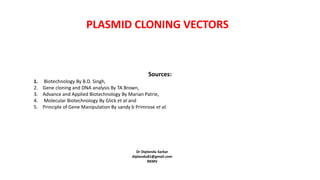 PLASMID CLONING VECTORS
Dr Diptendu Sarkar
diptendu81@gmail.com
RKMV
Sources:
1. Biotechnology By B.D. Singh,
2. Gene cloning and DNA analysis By TA Brown,
3. Advance and Applied Biotechnology By Marian Patrie,
4. Molecular Biotechnology By Glick et al and
5. Principle of Gene Manipulation By sandy b Primrose et al.
 
