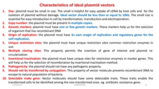 Characteristics of ideal plasmid vectors
1. Size: plasmid must be small in size. The small is helpful for easy uptake of cDNA by host cells and for the
isolation of plasmid without damage. Ideal vector should be less than or equal to 10kb. The small size is
essential for easy introduction in cell by transformation, transduction and electroporation.
2. Copy number: the plasmid must be present in multiple copies.
3. Genetic markers: plasmid must have one or few genetic markers. These markers help us for the selection
of organism that has recombinant DNA
4. Origin of replication: the plasmid must have its own orogin of replication and regulatory genes for the
self-replication.
5. Unique restriction sites: the plasmid must have unique restriction sites common restriction enzymes in
use.
6. Multiple cloning sites: This property permits the insertion of gene of interest and plasmid re-
circularization.
7. Insertional inactivation: the plasmid must have unique sites for restriction enzymes in marker genes. This
will help us for the selection of recombination by insertional inactivation method.
8. Pathogenicity: the plasmid should not have any pathogenic property.
9. Should not be transferred by conjugation: This property of vector molecule prevents recombinant DNA to
escape to natural population of bacteria.
10. Selectable make gene: Vector molecules should have some detectable traits. These traits enable the
transformed cells to be identified among the non-transformed ones. eg. antibiotic resistance gene.
12/10/2019 DS/RKMV/MB 13
 