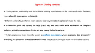 Types of Cloning Vectors:
• Cloning vectors extensively used in molecular cloning experiments can be considered under following
types: plasmid, phage vector and cosmid.
• Different vectors have different insert size and also vary in mode of replication inside the host.
• Mammalian genes are usually too large (~100 kb), and thus suffer from restrictions in complete
inclusion, with the conventional cloning vectors, having limited insert size.
• Vectors engineered more recently, known as artificial chromosomes, have overcome this problem by
mimicking the properties of host cell chromosomes. They have much larger insert size than other vectors.
12/10/2019 DS/RKMV/MB 19
 