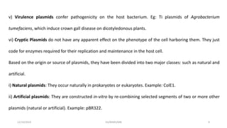 v) Virulence plasmids confer pathogenicity on the host bacterium. Eg: Ti plasmids of Agrobacterium
tumefaciens, which induce crown gall disease on dicotyledonous plants.
vi) Cryptic Plasmids do not have any apparent effect on the phenotype of the cell harboring them. They just
code for enzymes required for their replication and maintenance in the host cell.
Based on the origin or source of plasmids, they have been divided into two major classes: such as natural and
artificial.
i) Natural plasmids: They occur naturally in prokaryotes or eukaryotes. Example: ColE1.
ii) Artificial plasmids: They are constructed in-vitro by re-combining selected segments of two or more other
plasmids (natural or artificial). Example: pBR322.
12/10/2019 DS/RKMV/MB 9
 