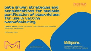 The life science business of Merck KGaA,
Darmstadt, Germany operates as
MilliporeSigma in the U.S. and Canada.
Data driven strategies and
considerations for scalable
purification of Plasmid DNA
for use in vaccine
manufacturing
Thomas Parker, Global Focal Point – Vaccines and Viral Therapies,
Technology Management
29 October 2020
 