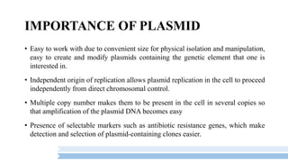 IMPORTANCE OF PLASMID
• Easy to work with due to convenient size for physical isolation and manipulation,
easy to create and modify plasmids containing the genetic element that one is
interested in.
• Independent origin of replication allows plasmid replication in the cell to proceed
independently from direct chromosomal control.
• Multiple copy number makes them to be present in the cell in several copies so
that amplification of the plasmid DNA becomes easy
• Presence of selectable markers such as antibiotic resistance genes, which make
detection and selection of plasmid-containing clones easier.
 