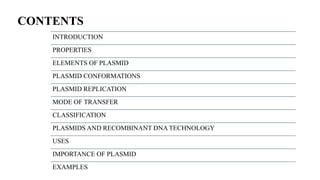 CONTENTS
INTRODUCTION
PROPERTIES
ELEMENTS OF PLASMID
PLASMID CONFORMATIONS
PLASMID REPLICATION
MODE OF TRANSFER
CLASSIFICATION
PLASMIDS AND RECOMBINANT DNA TECHNOLOGY
USES
IMPORTANCE OF PLASMID
EXAMPLES
 