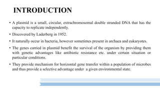 INTRODUCTION
• A plasmid is a small, circular, extrachromosomal double stranded DNA that has the
capacity to replicate independently.
• Discovered by Laderberg in 1952.
• It naturally occur in bacteria, however sometimes present in archaea and eukaryotes.
• The genes carried in plasmid benefit the survival of the organism by providing them
with genetic advantages like antibiotic resistance etc. under certain situation or
particular conditions.
• They provide mechanism for horizontal gene transfer within a population of microbes
and thus provide a selective advantage under a given environmental state.
 