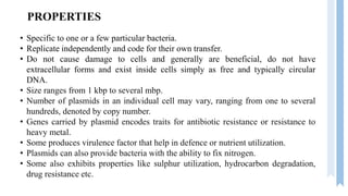 PROPERTIES
• Specific to one or a few particular bacteria.
• Replicate independently and code for their own transfer.
• Do not cause damage to cells and generally are beneficial, do not have
extracellular forms and exist inside cells simply as free and typically circular
DNA.
• Size ranges from 1 kbp to several mbp.
• Number of plasmids in an individual cell may vary, ranging from one to several
hundreds, denoted by copy number.
• Genes carried by plasmid encodes traits for antibiotic resistance or resistance to
heavy metal.
• Some produces virulence factor that help in defence or nutrient utilization.
• Plasmids can also provide bacteria with the ability to fix nitrogen.
• Some also exhibits properties like sulphur utilization, hydrocarbon degradation,
drug resistance etc.
 