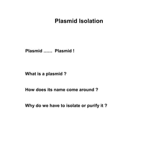 Plasmid Isolation 
Plasmid …… Plasmid ! 
What is a plasmid ? 
How does its name come around ? 
Why do we have to isolate or purify it ? 
 