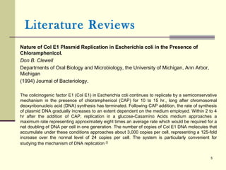 Nature of Col E1 Plasmid Replication in Escherichia coli in the Presence of
Chloramphenicol.
Don B. Clewell
Departments of Oral Biology and Microbiology, the University of Michigan, Ann Arbor,
Michigan
(1994) Journal of Bacteriology.
The colicinogenic factor E1 (Col E1) in Escherichia coli continues to replicate by a semiconservative
mechanism in the presence of chloramphenicol (CAP) for 10 to 15 hr., long after chromosomal
deoxyribonucleic acid (DNA) synthesis has terminated. Following CAP addition, the rate of synthesis
of plasmid DNA gradually increases to an extent dependent on the medium employed. Within 2 to 4
hr after the addition of CAP, replication in a glucose-Casamino Acids medium approaches a
maximum rate representing approximately eight times an average rate which would be required for a
net doubling of DNA per cell in one generation. The number of copies of Col E1 DNA molecules that
accumulate under these conditions approaches about 3,000 copies per cell, representing a 125-fold
increase over the normal level of 24 copies per cell. The system is particularly convenient for
studying the mechanism of DNA replication [2].
5
Literature Reviews
 