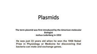 Plasmids
The term plasmid was first introduced by the American molecular
biologist
Joshua Lederberg in 1952
He was just 33 years old when he won the 1958 Nobel
Prize in Physiology or Medicine for discovering that
bacteria can mate and exchange genes.
 