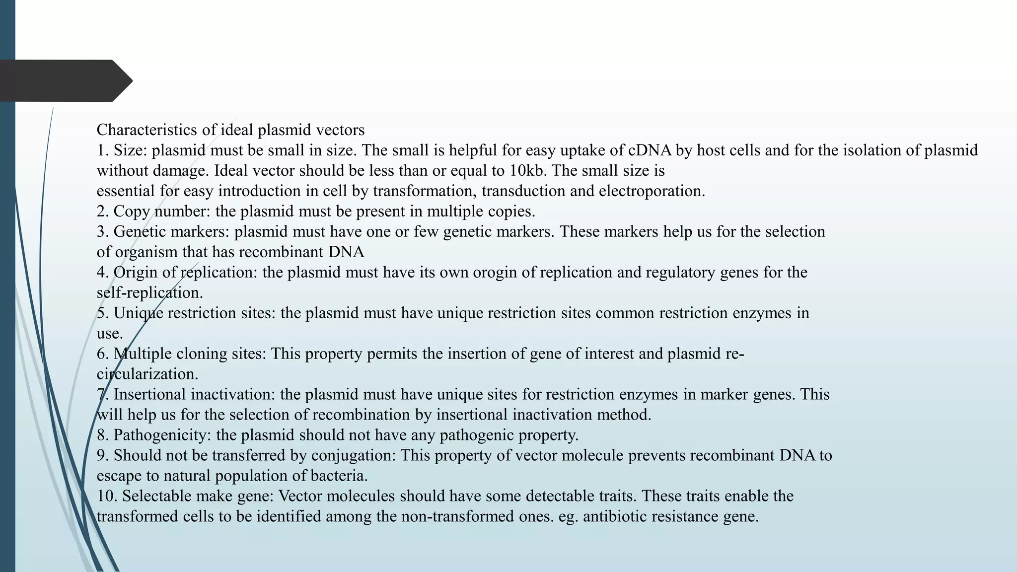 Characteristics of ideal plasmid vectors
1. Size: plasmid must be small in size. The small is helpful for easy uptake of cDNA by host cells and for the isolation of plasmid
without damage. Ideal vector should be less than or equal to 10kb. The small size is
essential for easy introduction in cell by transformation, transduction and electroporation.
2. Copy number: the plasmid must be present in multiple copies.
3. Genetic markers: plasmid must have one or few genetic markers. These markers help us for the selection
of organism that has recombinant DNA
4. Origin of replication: the plasmid must have its own orogin of replication and regulatory genes for the
self-replication.
5. Unique restriction sites: the plasmid must have unique restriction sites common restriction enzymes in
use.
6. Multiple cloning sites: This property permits the insertion of gene of interest and plasmid re-
circularization.
7. Insertional inactivation: the plasmid must have unique sites for restriction enzymes in marker genes. This
will help us for the selection of recombination by insertional inactivation method.
8. Pathogenicity: the plasmid should not have any pathogenic property.
9. Should not be transferred by conjugation: This property of vector molecule prevents recombinant DNA to
escape to natural population of bacteria.
10. Selectable make gene: Vector molecules should have some detectable traits. These traits enable the
transformed cells to be identified among the non-transformed ones. eg. antibiotic resistance gene.
 