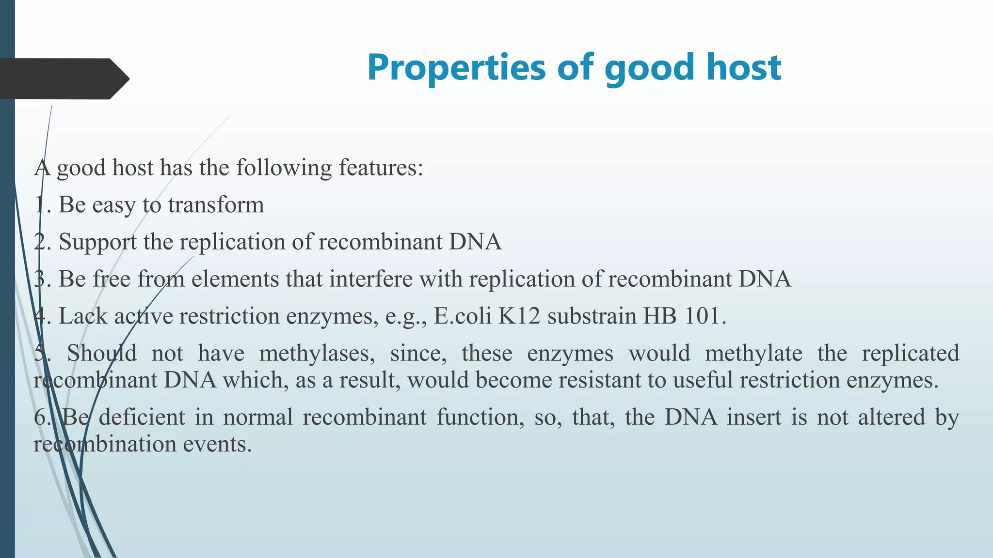 Properties of good host
A good host has the following features:
1. Be easy to transform
2. Support the replication of recombinant DNA
3. Be free from elements that interfere with replication of recombinant DNA
4. Lack active restriction enzymes, e.g., E.coli K12 substrain HB 101.
5. Should not have methylases, since, these enzymes would methylate the replicated
recombinant DNA which, as a result, would become resistant to useful restriction enzymes.
6. Be deficient in normal recombinant function, so, that, the DNA insert is not altered by
recombination events.
 