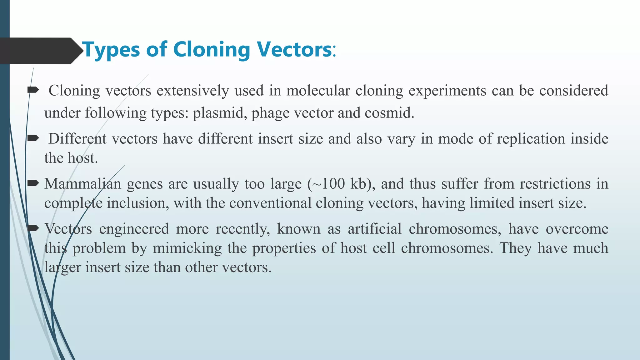 Types of Cloning Vectors:
 Cloning vectors extensively used in molecular cloning experiments can be considered
under following types: plasmid, phage vector and cosmid.
 Different vectors have different insert size and also vary in mode of replication inside
the host.
 Mammalian genes are usually too large (~100 kb), and thus suffer from restrictions in
complete inclusion, with the conventional cloning vectors, having limited insert size.
 Vectors engineered more recently, known as artificial chromosomes, have overcome
this problem by mimicking the properties of host cell chromosomes. They have much
larger insert size than other vectors.
 