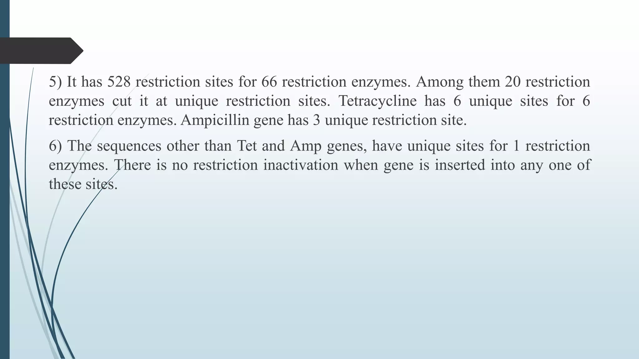 5) It has 528 restriction sites for 66 restriction enzymes. Among them 20 restriction
enzymes cut it at unique restriction sites. Tetracycline has 6 unique sites for 6
restriction enzymes. Ampicillin gene has 3 unique restriction site.
6) The sequences other than Tet and Amp genes, have unique sites for 1 restriction
enzymes. There is no restriction inactivation when gene is inserted into any one of
these sites.
 