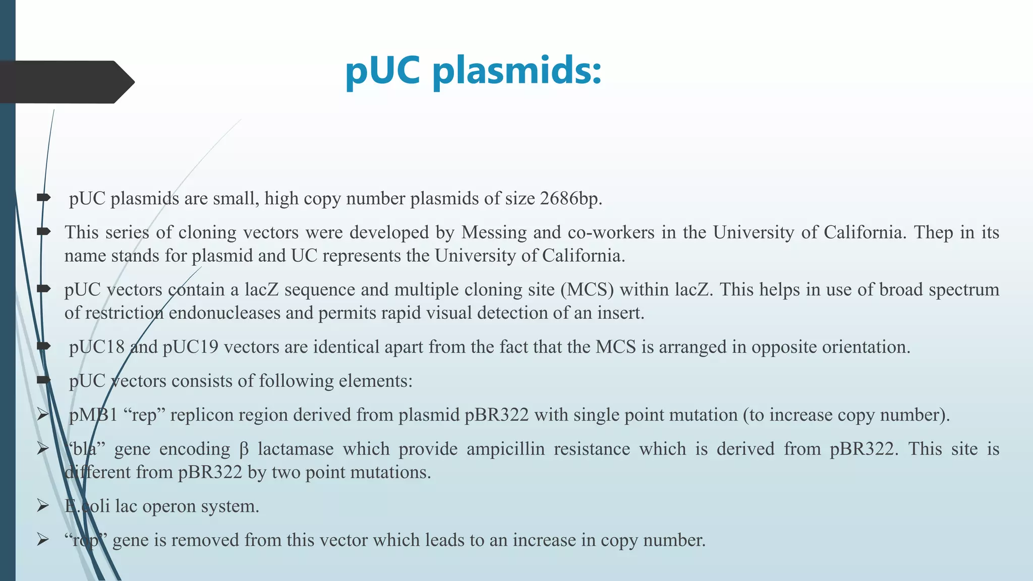 pUC plasmids:
 pUC plasmids are small, high copy number plasmids of size 2686bp.
 This series of cloning vectors were developed by Messing and co-workers in the University of California. Thep in its
name stands for plasmid and UC represents the University of California.
 pUC vectors contain a lacZ sequence and multiple cloning site (MCS) within lacZ. This helps in use of broad spectrum
of restriction endonucleases and permits rapid visual detection of an insert.
 pUC18 and pUC19 vectors are identical apart from the fact that the MCS is arranged in opposite orientation.
 pUC vectors consists of following elements:
 pMB1 “rep” replicon region derived from plasmid pBR322 with single point mutation (to increase copy number).
 “bla” gene encoding β lactamase which provide ampicillin resistance which is derived from pBR322. This site is
different from pBR322 by two point mutations.
 E.coli lac operon system.
 “rop” gene is removed from this vector which leads to an increase in copy number.
 