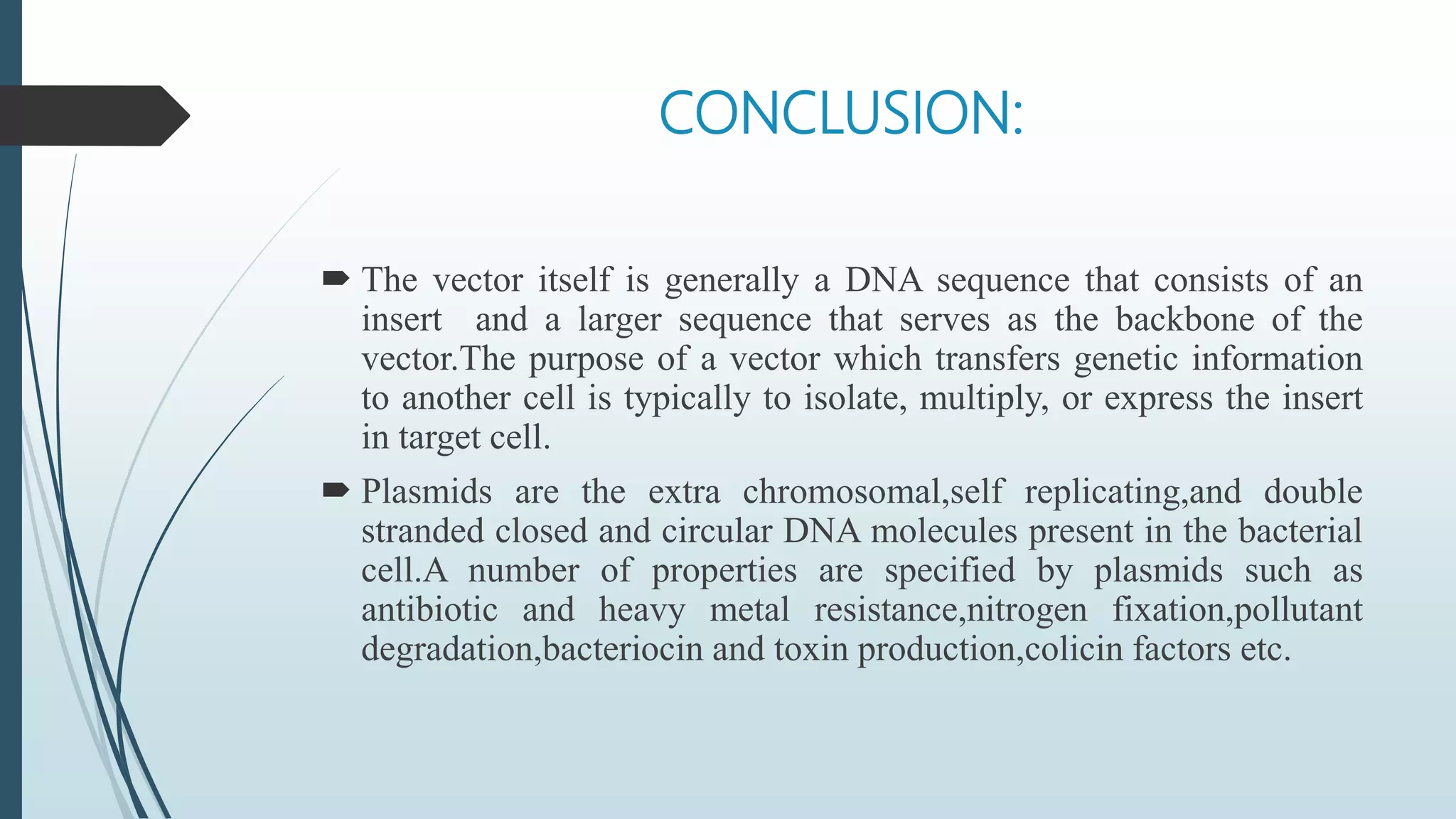 CONCLUSION:
 The vector itself is generally a DNA sequence that consists of an
insert and a larger sequence that serves as the backbone of the
vector.The purpose of a vector which transfers genetic information
to another cell is typically to isolate, multiply, or express the insert
in target cell.
 Plasmids are the extra chromosomal,self replicating,and double
stranded closed and circular DNA molecules present in the bacterial
cell.A number of properties are specified by plasmids such as
antibiotic and heavy metal resistance,nitrogen fixation,pollutant
degradation,bacteriocin and toxin production,colicin factors etc.
 