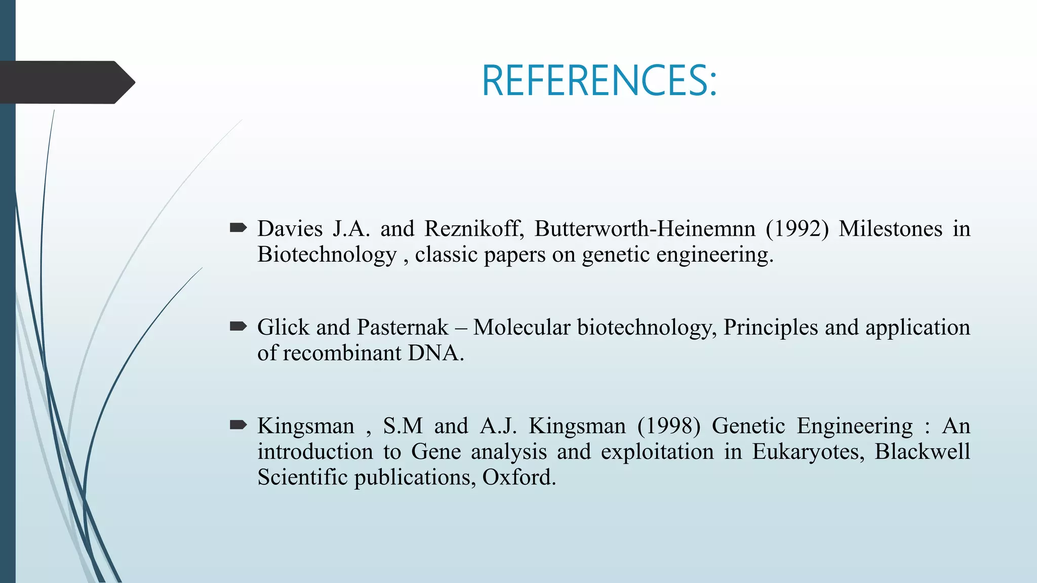 REFERENCES:
 Davies J.A. and Reznikoff, Butterworth-Heinemnn (1992) Milestones in
Biotechnology , classic papers on genetic engineering.
 Glick and Pasternak – Molecular biotechnology, Principles and application
of recombinant DNA.
 Kingsman , S.M and A.J. Kingsman (1998) Genetic Engineering : An
introduction to Gene analysis and exploitation in Eukaryotes, Blackwell
Scientific publications, Oxford.
 