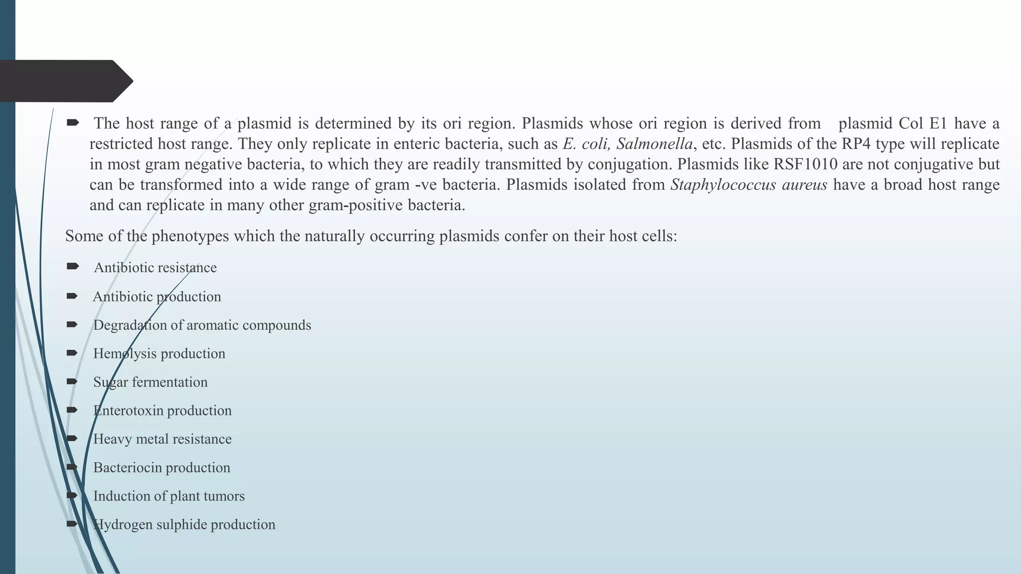  The host range of a plasmid is determined by its ori region. Plasmids whose ori region is derived from plasmid Col E1 have a
restricted host range. They only replicate in enteric bacteria, such as E. coli, Salmonella, etc. Plasmids of the RP4 type will replicate
in most gram negative bacteria, to which they are readily transmitted by conjugation. Plasmids like RSF1010 are not conjugative but
can be transformed into a wide range of gram -ve bacteria. Plasmids isolated from Staphylococcus aureus have a broad host range
and can replicate in many other gram-positive bacteria.
Some of the phenotypes which the naturally occurring plasmids confer on their host cells:
 Antibiotic resistance
 Antibiotic production
 Degradation of aromatic compounds
 Hemolysis production
 Sugar fermentation
 Enterotoxin production
 Heavy metal resistance
 Bacteriocin production
 Induction of plant tumors
 Hydrogen sulphide production
 