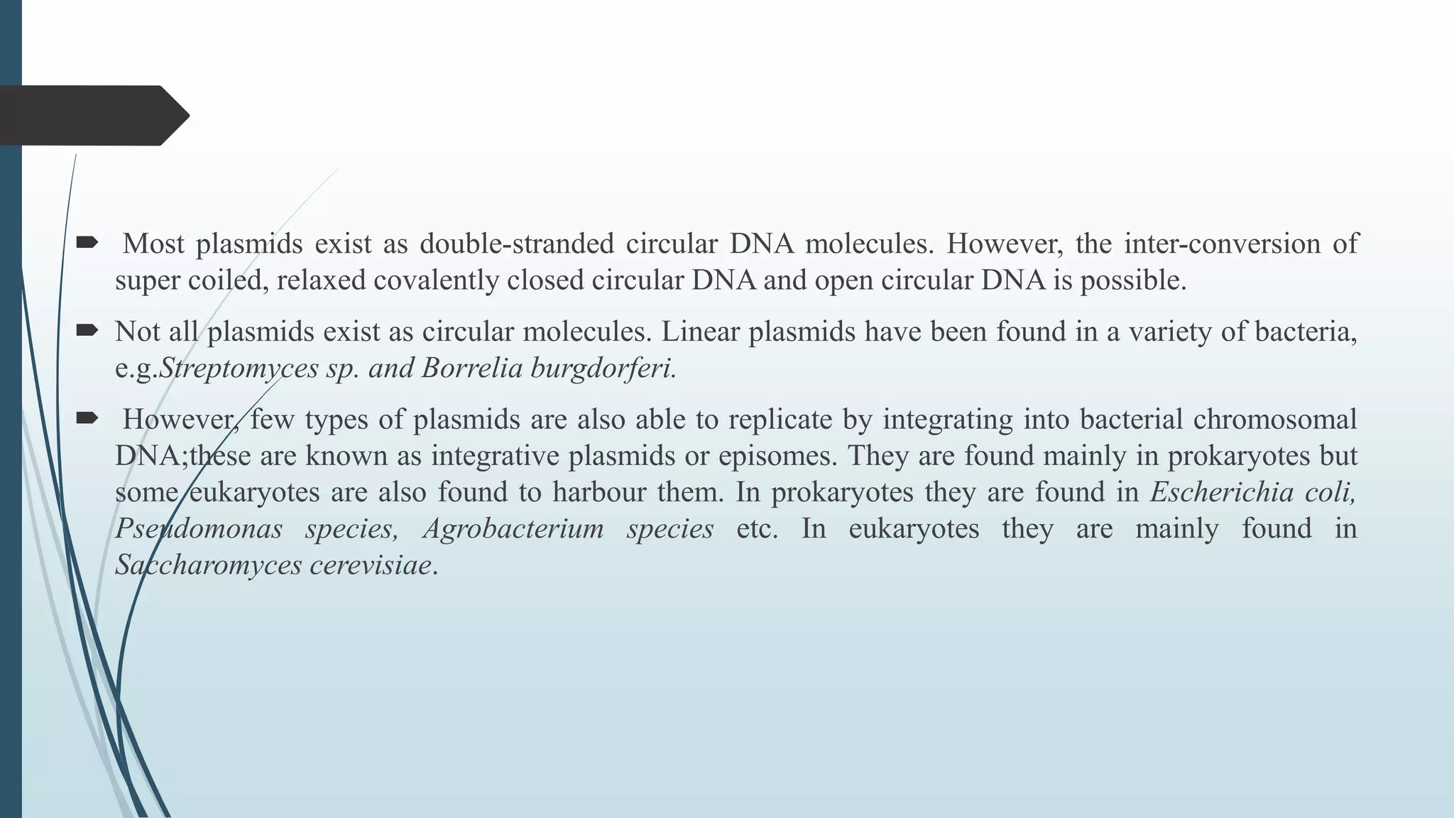  Most plasmids exist as double-stranded circular DNA molecules. However, the inter-conversion of
super coiled, relaxed covalently closed circular DNA and open circular DNA is possible.
 Not all plasmids exist as circular molecules. Linear plasmids have been found in a variety of bacteria,
e.g.Streptomyces sp. and Borrelia burgdorferi.
 However, few types of plasmids are also able to replicate by integrating into bacterial chromosomal
DNA;these are known as integrative plasmids or episomes. They are found mainly in prokaryotes but
some eukaryotes are also found to harbour them. In prokaryotes they are found in Escherichia coli,
Pseudomonas species, Agrobacterium species etc. In eukaryotes they are mainly found in
Saccharomyces cerevisiae.
 
