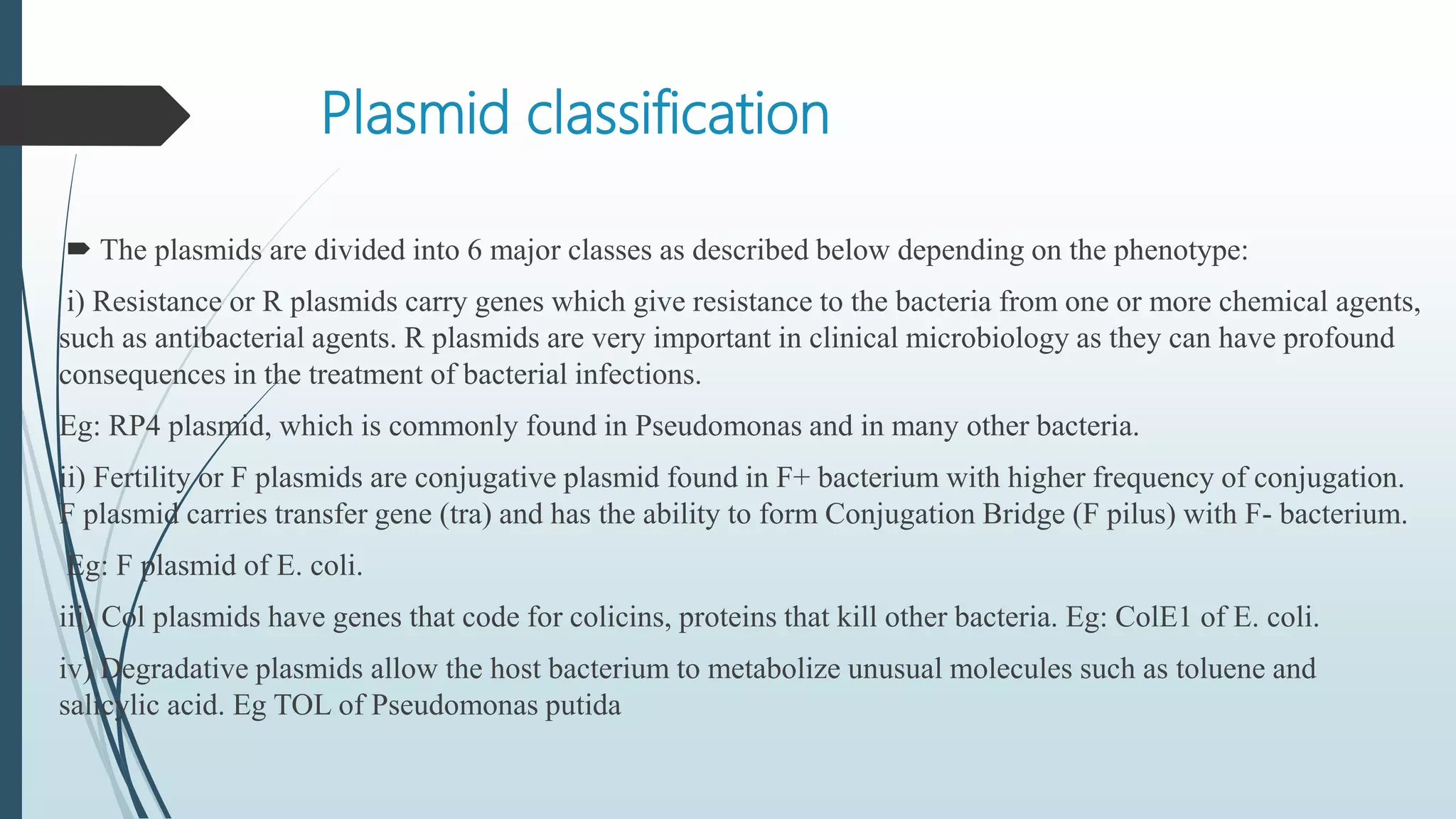 Plasmid classification
 The plasmids are divided into 6 major classes as described below depending on the phenotype:
i) Resistance or R plasmids carry genes which give resistance to the bacteria from one or more chemical agents,
such as antibacterial agents. R plasmids are very important in clinical microbiology as they can have profound
consequences in the treatment of bacterial infections.
Eg: RP4 plasmid, which is commonly found in Pseudomonas and in many other bacteria.
ii) Fertility or F plasmids are conjugative plasmid found in F+ bacterium with higher frequency of conjugation.
F plasmid carries transfer gene (tra) and has the ability to form Conjugation Bridge (F pilus) with F- bacterium.
Eg: F plasmid of E. coli.
iii) Col plasmids have genes that code for colicins, proteins that kill other bacteria. Eg: ColE1 of E. coli.
iv) Degradative plasmids allow the host bacterium to metabolize unusual molecules such as toluene and
salicylic acid. Eg TOL of Pseudomonas putida
 