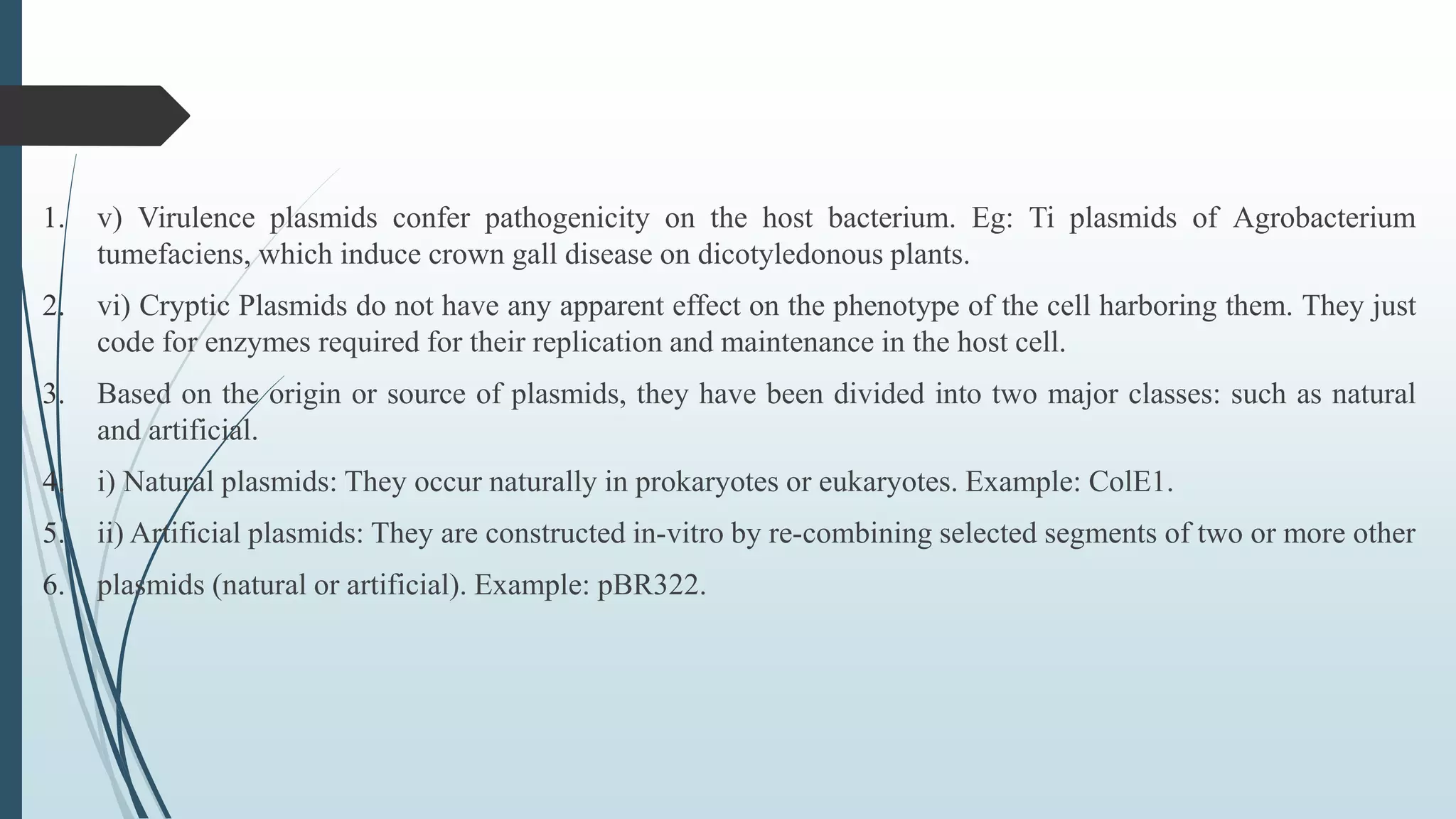 1. v) Virulence plasmids confer pathogenicity on the host bacterium. Eg: Ti plasmids of Agrobacterium
tumefaciens, which induce crown gall disease on dicotyledonous plants.
2. vi) Cryptic Plasmids do not have any apparent effect on the phenotype of the cell harboring them. They just
code for enzymes required for their replication and maintenance in the host cell.
3. Based on the origin or source of plasmids, they have been divided into two major classes: such as natural
and artificial.
4. i) Natural plasmids: They occur naturally in prokaryotes or eukaryotes. Example: ColE1.
5. ii) Artificial plasmids: They are constructed in-vitro by re-combining selected segments of two or more other
6. plasmids (natural or artificial). Example: pBR322.
 