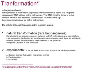 Tranformation*
In bacteria and yeast:
transformation is the transfer of genetic information from a donor to a recipient
using naked DNA without cell to cell contact. The DNA from the donor is in the
medium where it was secreted. The recipient takes this DNA up:
there is no requirement for cell to cell contact.

The only limitation of this uptake is the restiction system



1. natural transformation (rare but dangerous):
     Many bacteria can acquire new genes by taking up DNA molecules (e.g., a plasmid) from
     their surrounding. While naturally transformable bacterial strains exist, these are sufficiently
     rare that induced transformation is more important to the geneticist.
     A captured DNA has to face restriction!



2. experimental: in the lab, DNA is introduced by one of the following methods:
     a. Calcium chloride (followed by heat shock) method
     b. Electroporation.
     c. Liposomes

----------------------------------------
*in eucaryotes other than yeast, transformation is called transfection
 