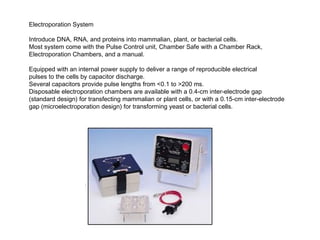 Electroporation System

Introduce DNA, RNA, and proteins into mammalian, plant, or bacterial cells.
Most system come with the Pulse Control unit, Chamber Safe with a Chamber Rack,
Electroporation Chambers, and a manual.

Equipped with an internal power supply to deliver a range of reproducible electrical
pulses to the cells by capacitor discharge.
Several capacitors provide pulse lengths from <0.1 to >200 ms.
Disposable electroporation chambers are available with a 0.4-cm inter-electrode gap
(standard design) for transfecting mammalian or plant cells, or with a 0.15-cm inter-electrode
gap (microelectroporation design) for transforming yeast or bacterial cells.
 