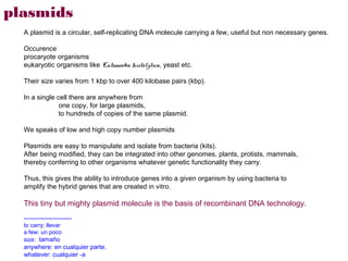 plasmids
  A plasmid is a circular, self-replicating DNA molecule carrying a few, useful but non necessary genes.

  Occurence
  procaryote organisms
  eukaryotic organisms like Entamoeba histolytica, yeast etc.

  Their size varies from 1 kbp to over 400 kilobase pairs (kbp).

  In a single cell there are anywhere from
               one copy, for large plasmids,
               to hundreds of copies of the same plasmid.

  We speaks of low and high copy number plasmids

  Plasmids are easy to manipulate and isolate from bacteria (kits).
  After being modified, they can be integrated into other genomes, plants, protists, mammals,
  thereby conferring to other organisms whatever genetic functionality they carry.

  Thus, this gives the ability to introduce genes into a given organism by using bacteria to
  amplify the hybrid genes that are created in vitro.

  This tiny but mighty plasmid molecule is the basis of recombinant DNA technology.
  -------------------------
  to carry: llevar
  a few: un poco
  size: tamaño
  anywhere: en cualquier parte.
  whatever: cualquier -a
 