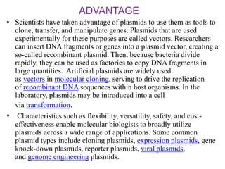 ADVANTAGE
• Scientists have taken advantage of plasmids to use them as tools to
clone, transfer, and manipulate genes. Plasmids that are used
experimentally for these purposes are called vectors. Researchers
can insert DNA fragments or genes into a plasmid vector, creating a
so-called recombinant plasmid. Then, because bacteria divide
rapidly, they can be used as factories to copy DNA fragments in
large quantities. Artificial plasmids are widely used
as vectors in molecular cloning, serving to drive the replication
of recombinant DNA sequences within host organisms. In the
laboratory, plasmids may be introduced into a cell
via transformation.
• Characteristics such as flexibility, versatility, safety, and cost-
effectiveness enable molecular biologists to broadly utilize
plasmids across a wide range of applications. Some common
plasmid types include cloning plasmids, expression plasmids, gene
knock-down plasmids, reporter plasmids, viral plasmids,
and genome engineering plasmids.
 