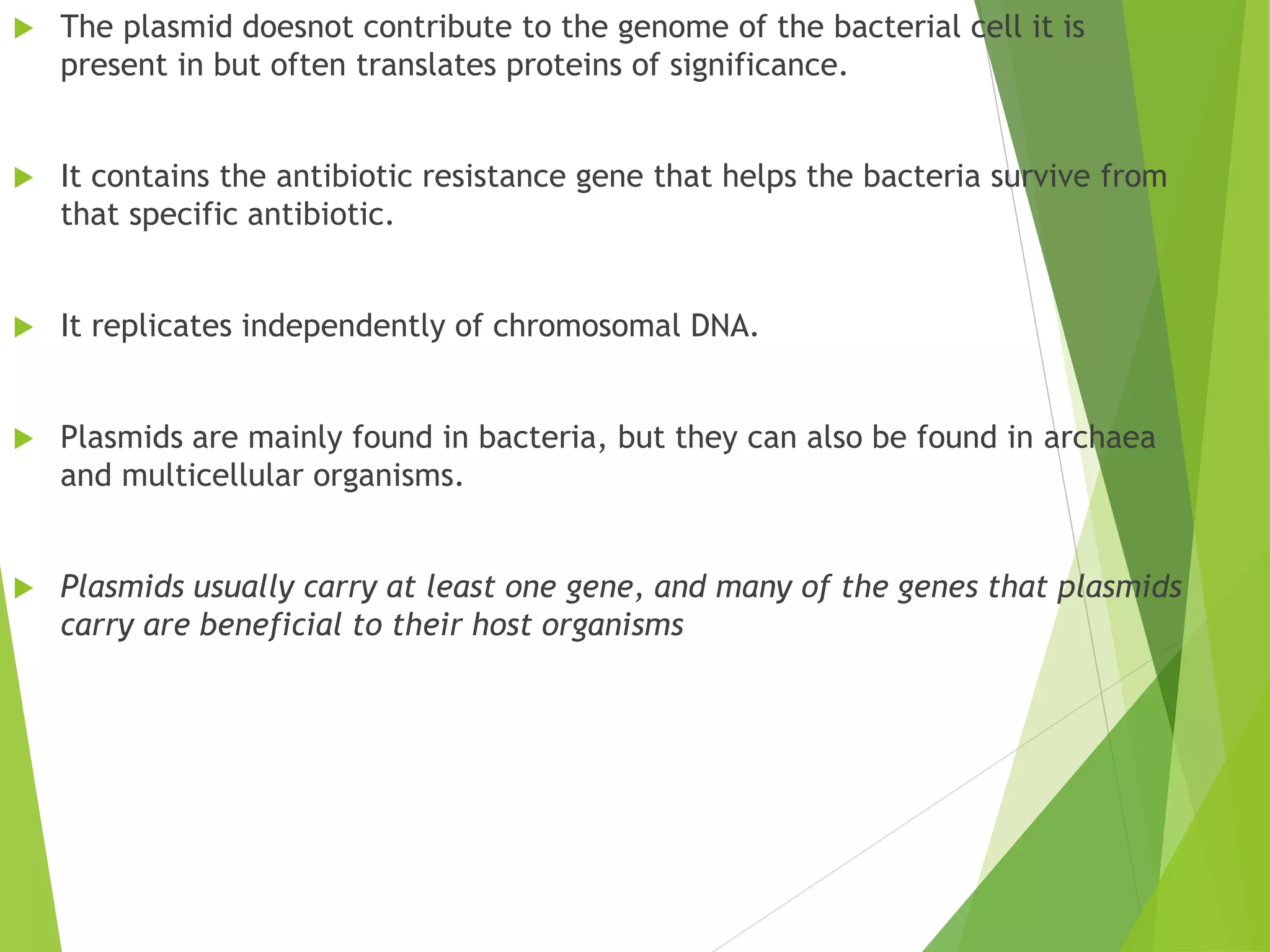  The plasmid doesnot contribute to the genome of the bacterial cell it is
present in but often translates proteins of significance.
 It contains the antibiotic resistance gene that helps the bacteria survive from
that specific antibiotic.
 It replicates independently of chromosomal DNA.
 Plasmids are mainly found in bacteria, but they can also be found in archaea
and multicellular organisms.
 Plasmids usually carry at least one gene, and many of the genes that plasmids
carry are beneficial to their host organisms
 