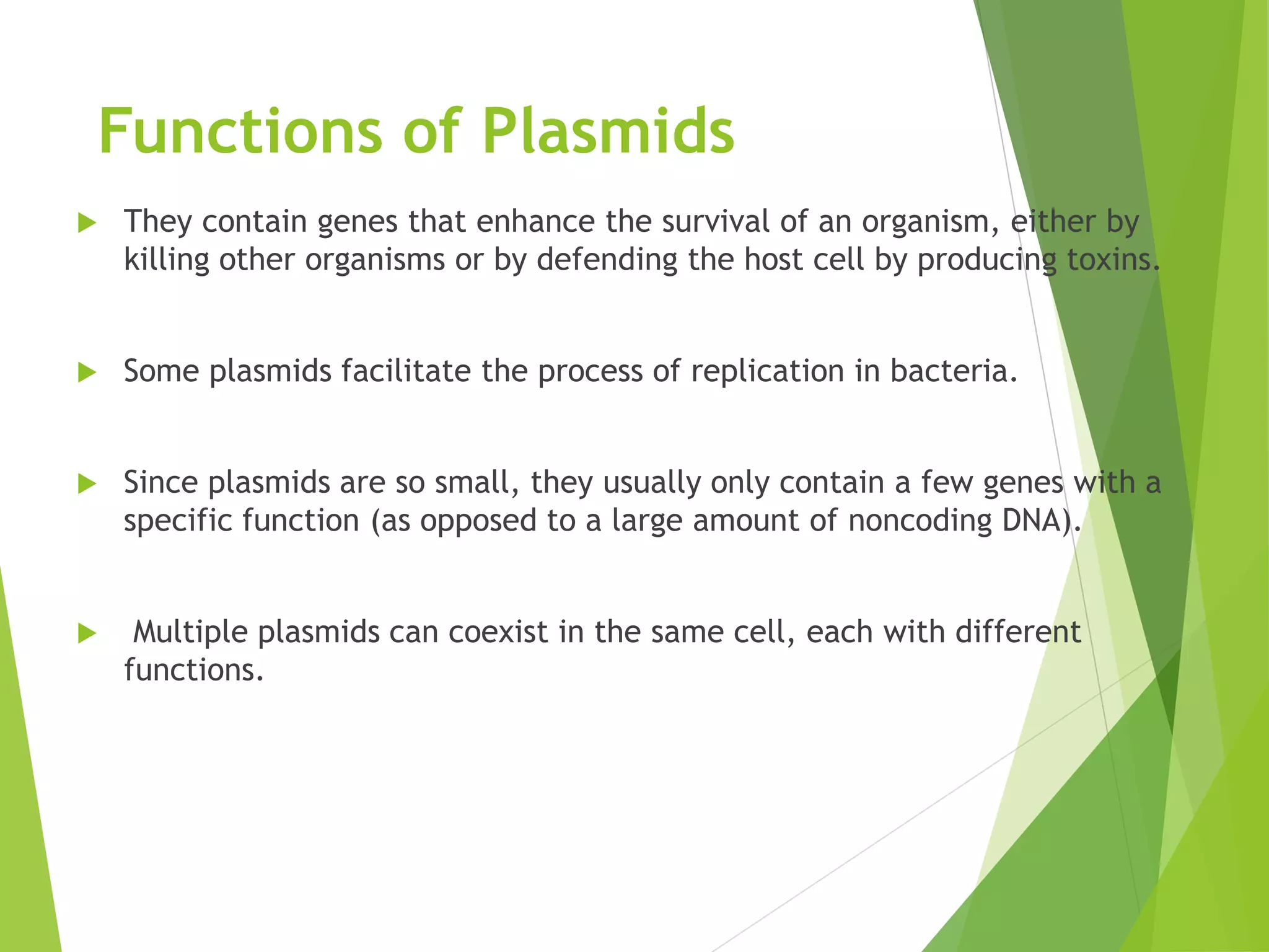 Functions of Plasmids
 They contain genes that enhance the survival of an organism, either by
killing other organisms or by defending the host cell by producing toxins.
 Some plasmids facilitate the process of replication in bacteria.
 Since plasmids are so small, they usually only contain a few genes with a
specific function (as opposed to a large amount of noncoding DNA).
 Multiple plasmids can coexist in the same cell, each with different
functions.
 