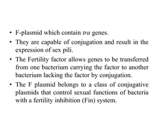 • F-plasmid which contain tra genes.
• They are capable of conjugation and result in the
expression of sex pili.
• The Fertility factor allows genes to be transferred
from one bacterium carrying the factor to another
bacterium lacking the factor by conjugation.
• The F plasmid belongs to a class of conjugative
plasmids that control sexual functions of bacteria
with a fertility inhibition (Fin) system.
 