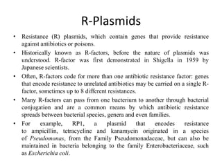 R-Plasmids
• Resistance (R) plasmids, which contain genes that provide resistance
against antibiotics or poisons.
• Historically known as R-factors, before the nature of plasmids was
understood. R-factor was first demonstrated in Shigella in 1959 by
Japanese scientists.
• Often, R-factors code for more than one antibiotic resistance factor: genes
that encode resistance to unrelated antibiotics may be carried on a single R-
factor, sometimes up to 8 different resistances.
• Many R-factors can pass from one bacterium to another through bacterial
conjugation and are a common means by which antibiotic resistance
spreads between bacterial species, genera and even families.
• For example, RP1, a plasmid that encodes resistance
to ampicillin, tetracycline and kanamycin originated in a species
of Pseudomonas, from the Family Pseudomonadaceae, but can also be
maintained in bacteria belonging to the family Enterobacteriaceae, such
as Escherichia coli.
 