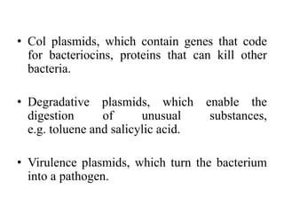 • Col plasmids, which contain genes that code
for bacteriocins, proteins that can kill other
bacteria.
• Degradative plasmids, which enable the
digestion of unusual substances,
e.g. toluene and salicylic acid.
• Virulence plasmids, which turn the bacterium
into a pathogen.
 