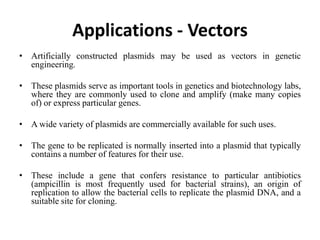 Applications - Vectors
• Artificially constructed plasmids may be used as vectors in genetic
engineering.
• These plasmids serve as important tools in genetics and biotechnology labs,
where they are commonly used to clone and amplify (make many copies
of) or express particular genes.
• A wide variety of plasmids are commercially available for such uses.
• The gene to be replicated is normally inserted into a plasmid that typically
contains a number of features for their use.
• These include a gene that confers resistance to particular antibiotics
(ampicillin is most frequently used for bacterial strains), an origin of
replication to allow the bacterial cells to replicate the plasmid DNA, and a
suitable site for cloning.
 
