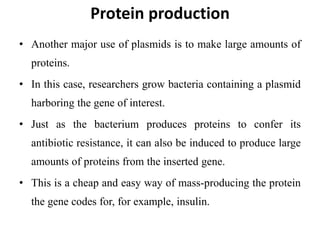 Protein production
• Another major use of plasmids is to make large amounts of
proteins.
• In this case, researchers grow bacteria containing a plasmid
harboring the gene of interest.
• Just as the bacterium produces proteins to confer its
antibiotic resistance, it can also be induced to produce large
amounts of proteins from the inserted gene.
• This is a cheap and easy way of mass-producing the protein
the gene codes for, for example, insulin.
 