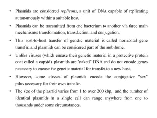 • Plasmids are considered replicons, a unit of DNA capable of replicating
autonomously within a suitable host.
• Plasmids can be transmitted from one bacterium to another via three main
mechanisms: transformation, transduction, and conjugation.
• This host-to-host transfer of genetic material is called horizontal gene
transfer, and plasmids can be considered part of the mobilome.
• Unlike viruses (which encase their genetic material in a protective protein
coat called a capsid), plasmids are "naked" DNA and do not encode genes
necessary to encase the genetic material for transfer to a new host.
• However, some classes of plasmids encode the conjugative "sex"
pilus necessary for their own transfer.
• The size of the plasmid varies from 1 to over 200 kbp, and the number of
identical plasmids in a single cell can range anywhere from one to
thousands under some circumstances.
 