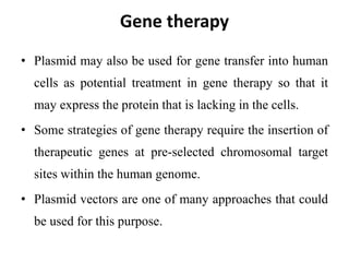 Gene therapy
• Plasmid may also be used for gene transfer into human
cells as potential treatment in gene therapy so that it
may express the protein that is lacking in the cells.
• Some strategies of gene therapy require the insertion of
therapeutic genes at pre-selected chromosomal target
sites within the human genome.
• Plasmid vectors are one of many approaches that could
be used for this purpose.
 