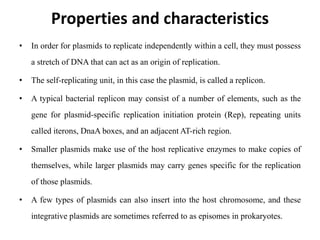 Properties and characteristics
• In order for plasmids to replicate independently within a cell, they must possess
a stretch of DNA that can act as an origin of replication.
• The self-replicating unit, in this case the plasmid, is called a replicon.
• A typical bacterial replicon may consist of a number of elements, such as the
gene for plasmid-specific replication initiation protein (Rep), repeating units
called iterons, DnaA boxes, and an adjacent AT-rich region.
• Smaller plasmids make use of the host replicative enzymes to make copies of
themselves, while larger plasmids may carry genes specific for the replication
of those plasmids.
• A few types of plasmids can also insert into the host chromosome, and these
integrative plasmids are sometimes referred to as episomes in prokaryotes.
 