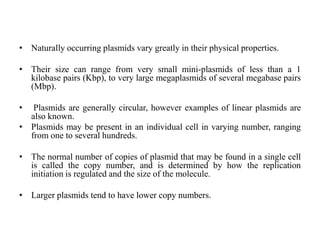 • Naturally occurring plasmids vary greatly in their physical properties.
• Their size can range from very small mini-plasmids of less than a 1
kilobase pairs (Kbp), to very large megaplasmids of several megabase pairs
(Mbp).
• Plasmids are generally circular, however examples of linear plasmids are
also known.
• Plasmids may be present in an individual cell in varying number, ranging
from one to several hundreds.
• The normal number of copies of plasmid that may be found in a single cell
is called the copy number, and is determined by how the replication
initiation is regulated and the size of the molecule.
• Larger plasmids tend to have lower copy numbers.
 